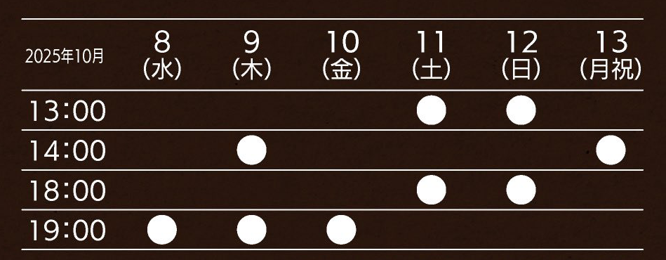 
            2025年10月8日(水)19時、9日(木)14時・19時、10日(金)19時、11日(土)13時・18時、12日(日)13時・18時、13日(月祝)14時
